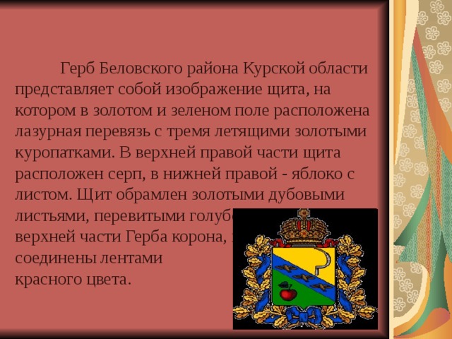     Герб Беловского района Курской области представляет собой изображение щита, на котором в золотом и зеленом поле расположена лазурная перевязь с тремя летящими золотыми куропатками. В верхней правой части щита расположен серп, в нижней правой - яблоко с листом. Щит обрамлен золотыми дубовыми листьями, перевитыми голубой лентой. В верхней части Герба корона, и дубовые листья соединены лентами  красного цвета. 