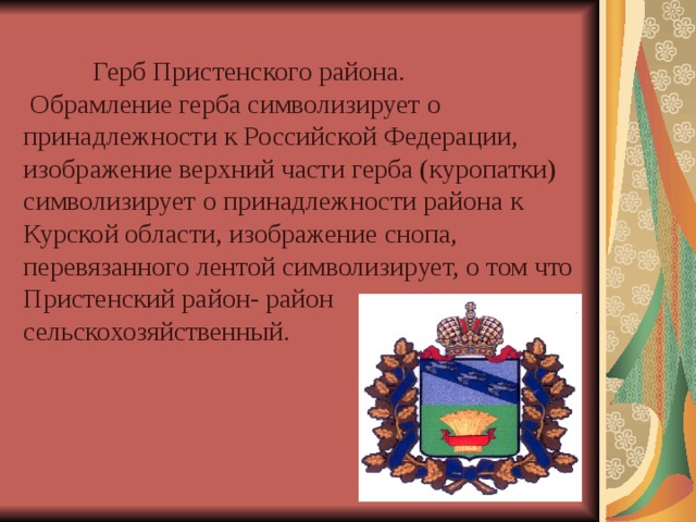   Герб Пристенского района.  Обрамление герба символизирует о принадлежности к Российской Федерации, изображение верхний части герба (куропатки) символизирует о принадлежности района к Курской области, изображение снопа, перевязанного лентой символизирует, о том что Пристенский район- район сельскохозяйственный. 