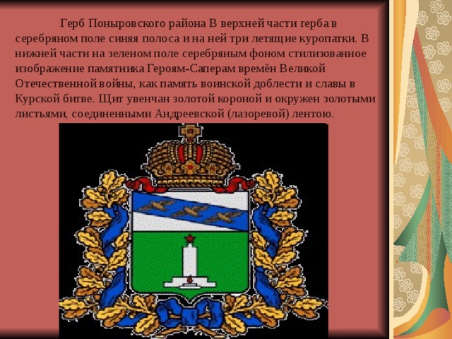  Герб Поныровского района В верхней части герба в серебряном поле синяя полоса и на ней три летящие куропатки. В нижней части на зеленом поле серебряным фоном стилизованное изображение памятника Героям-Саперам времён Великой Отечественной войны, как память воинской доблести и славы в Курской битве. Щит увенчан золотой короной и окружен золотыми листьями, соединенными Андреевской (лазоревой) лентою. 