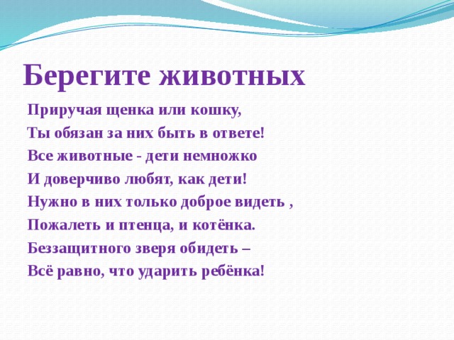 Берегите животных Приручая щенка или кошку, Ты обязан за них быть в ответе! Все животные - дети немножко И доверчиво любят, как дети! Нужно в них только доброе видеть , Пожалеть и птенца, и котёнка. Беззащитного зверя обидеть – Всё равно, что ударить ребёнка!