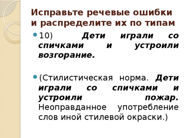 Исправьте речевые ошибки и распределите их по типам 10) Дети играли со спичками и устроили возгорание.  (Стилистическая норма. Дети играли со спичками и устроили пожар. Неоправданное употребление слов иной стилевой окраски.) 