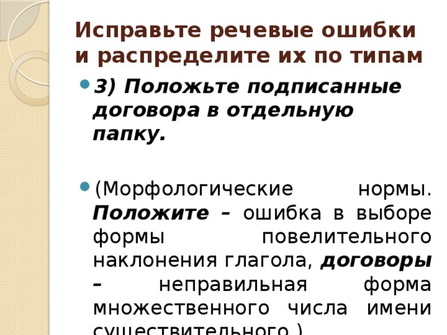 Исправьте речевые ошибки и распределите их по типам 3) Положьте подписанные договора в отдельную папку.  (Морфологические нормы. Положите – ошибка в выборе формы повелительного наклонения глагола, договоры – неправильная форма множественного числа имени существительного.) 