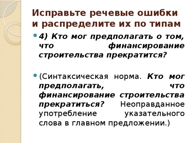 Исправьте речевые ошибки и распределите их по типам 4) Кто мог предполагать о том, что финансирование строительства прекратится?  (Синтаксическая норма. Кто мог предполагать, что финансирование строительства прекратиться? Неоправданное употребление указательного слова в главном предложении.) 