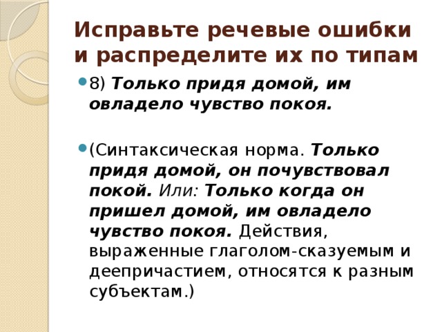 Исправьте речевые ошибки и распределите их по типам 8) Только придя домой, им овладело чувство покоя.  (Синтаксическая норма. Только придя домой, он почувствовал покой. Или: Только когда он пришел домой, им овладело чувство покоя. Действия, выраженные глаголом-сказуемым и деепричастием, относятся к разным субъектам.) 