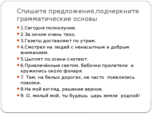 Спишите предложения,подчеркните грамматические основы 1.Сегодня полнолуние. 2.За окном очень тихо. 3.Газеты доставляют по утрам. 4.Смотрел на людей с ненасытным и добрым вниманием. 5.Цыплят по осени считают. 6.Привлечённые светом, бабочки прилетели и кружились около фонаря. 7. Там, на белых дорогах, не часто появлялись повозки. 8.На мой взгляд, решение верное. 9. О, милый мой, ты будешь царь земли родной! 