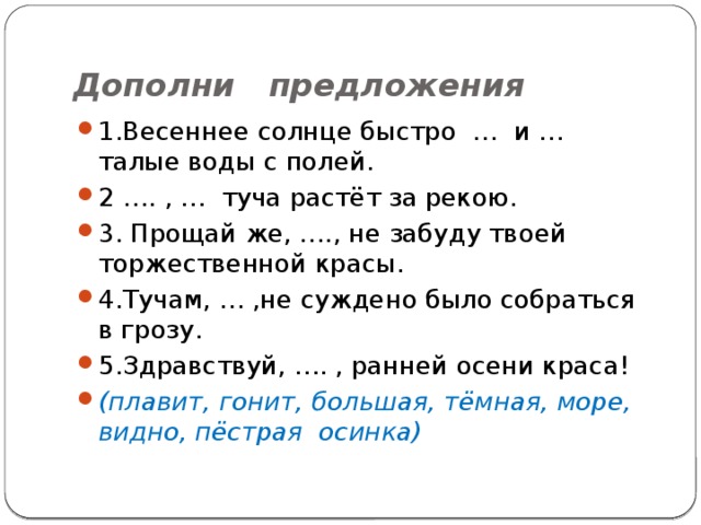 Дополни предложения   1.Весеннее солнце быстро … и … талые воды с полей. 2 …. , … туча растёт за рекою. 3. Прощай же, …., не забуду твоей торжественной красы. 4.Тучам, … ,не суждено было собраться в грозу. 5.Здравствуй, …. , ранней осени краса! (плавит, гонит, большая, тёмная, море, видно, пёстрая осинка) 