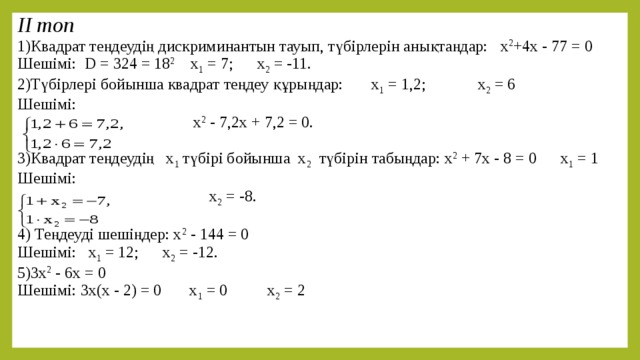 ІІ топ 1)Квадрат теңдеудің дискриминантын тауып, түбірлерін анықтаңдар:  х 2 +4х - 77 = 0 Шешімі: D = 324 = 18 2 x 1 = 7; x 2 = -11. 2)Түбірлері бойынша квадрат теңдеу құрыңдар:  х 1 = 1,2; х 2 = 6 Шешімі:  х 2 - 7,2х + 7,2 = 0. 3)Квадрат теңдеудің х 1 түбірі бойынша х 2 түбірін табыңдар:  х 2 + 7х - 8 = 0 х 1 = 1 Шешімі:  х 2 = -8. 4) Теңдеуді шешіңдер: х 2 - 144 = 0 Шешімі: x 1 = 12; x 2 = -12. 5)3х 2 - 6х = 0 Шешімі: 3х(х - 2) = 0 х 1 = 0 х 2 = 2 