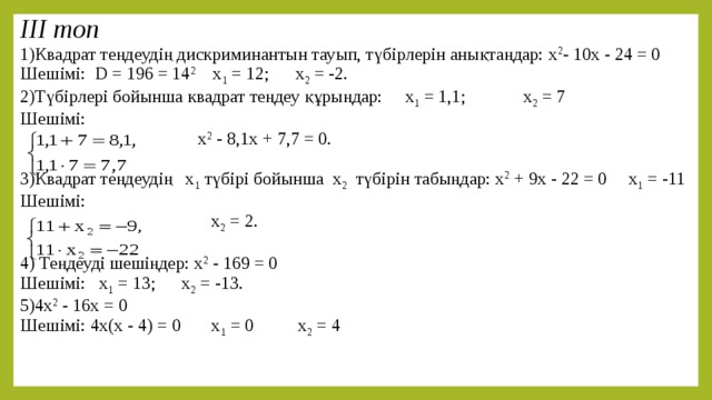 ІІІ топ 1)Квадрат теңдеудің дискриминантын тауып, түбірлерін анықтаңдар:  х 2 - 10х - 24 = 0 Шешімі: D = 196 = 14 2 x 1 = 12; x 2 = -2. 2)Түбірлері бойынша квадрат теңдеу құрыңдар:  х 1 = 1,1; х 2 = 7 Шешімі:  х 2 - 8,1х + 7,7 = 0. 3)Квадрат теңдеудің х 1 түбірі бойынша х 2 түбірін табыңдар:  х 2 + 9х - 22 = 0 х 1 = -11 Шешімі:  х 2 = 2. 4) Теңдеуді шешіңдер: х 2 - 169 = 0 Шешімі: x 1 = 13; x 2 = -13. 5)4х 2 - 16х = 0 Шешімі: 4х(х - 4) = 0 х 1 = 0 х 2 = 4 