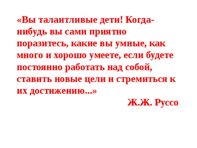 «Вы талантливые дети! Когда-нибудь вы сами приятно поразитесь, какие вы умные, как много и хорошо умеете, если будете постоянно работать над собой, ставить новые цели и стремиться к их достижению...» Ж.Ж. Руссо 