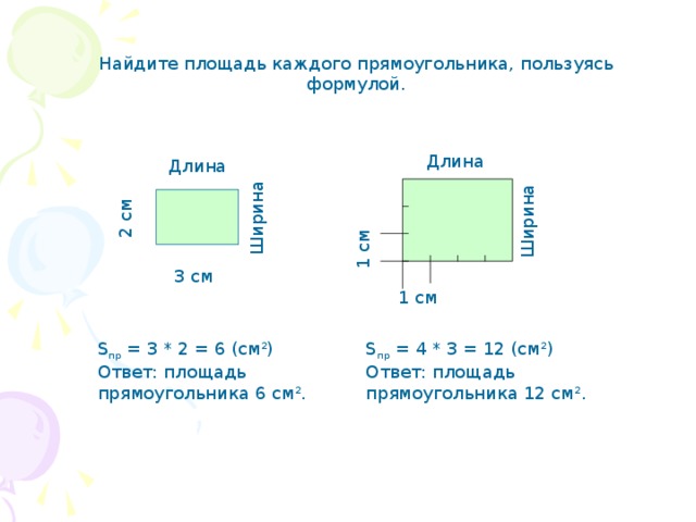 Ширина 2 см 1 см Ширина Найдите площадь каждого прямоугольника, пользуясь формулой. Длина Длина 3 см 1 см S пр = 3 * 2 = 6 (см 2 ) Ответ: площадь прямоугольника 6 см 2 . S пр = 4 * 3 = 12 (см 2 ) Ответ: площадь прямоугольника 12 см 2 . 