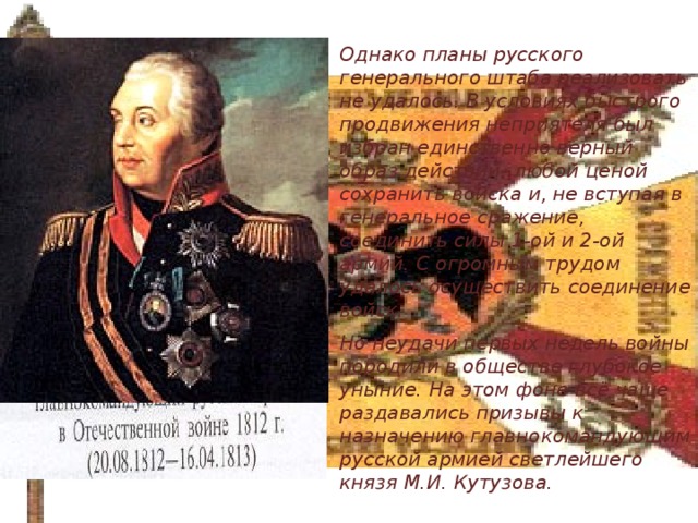 Однако планы русского генерального штаба реализовать не удалось. В условиях быстрого продвижения неприятеля был избран единственно верный образ действий- любой ценой сохранить войска и, не вступая в генеральное сражение, соединить силы 1-ой и 2-ой армий. С огромным трудом удалось осуществить соединение войск. Но неудачи первых недель войны породили в обществе глубокое уныние. На этом фоне всё чаще раздавались призывы к назначению главнокомандующим русской армией светлейшего князя М.И. Кутузова.