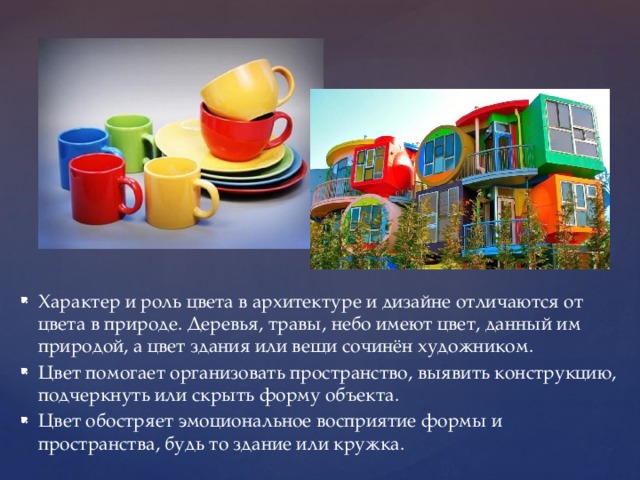 Характер и роль цвета в архитектуре и дизайне отличаются от цвета в природе. Деревья, травы, небо имеют цвет, данный им природой, а цвет здания или вещи сочинён художником. Цвет помогает организовать пространство, выявить конструкцию, подчеркнуть или скрыть форму объекта. Цвет обостряет эмоциональное восприятие формы и пространства, будь то здание или кружка.  