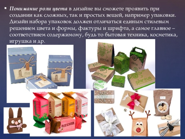 Понимание роли цвета в дизайне вы сможете проявить при создании как сложных, так и простых вещей, например упаковки. Дизайн набора упаковок должен отличаться единым стилевым решением цвета и формы, фактуры и шрифта, а самое главное – соответствием содержимому, будь то бытовая техника, косметика, игрушка и др. 