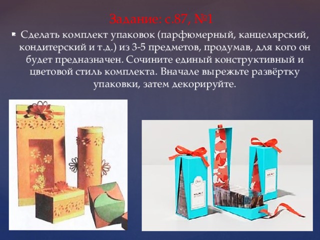 Задание: с.87, №1 Сделать комплект упаковок (парфюмерный, канцелярский, кондитерский и т.д.) из 3-5 предметов, продумав, для кого он будет предназначен. Сочините единый конструктивный и цветовой стиль комплекта. Вначале вырежьте развёртку упаковки, затем декорируйте. 