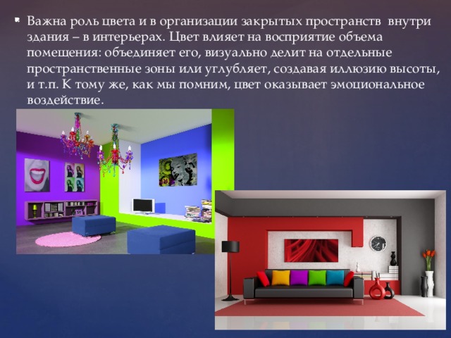 Важна роль цвета и в организации закрытых пространств внутри здания – в интерьерах. Цвет влияет на восприятие объема помещения: объединяет его, визуально делит на отдельные пространственные зоны или углубляет, создавая иллюзию высоты, и т.п. К тому же, как мы помним, цвет оказывает эмоциональное воздействие. 