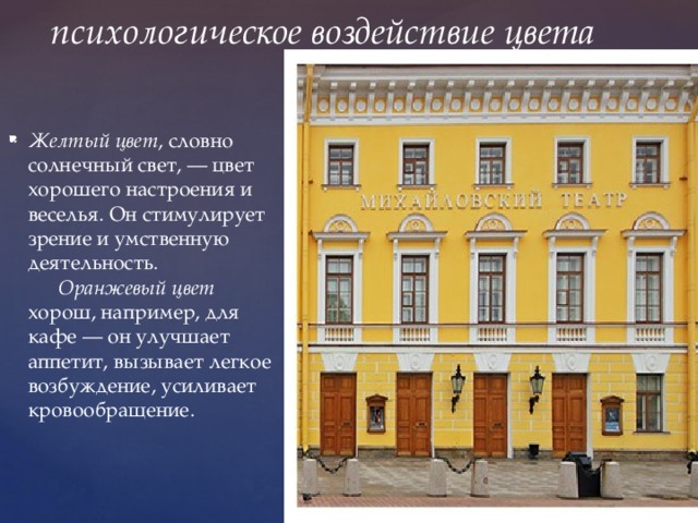 психологическое воздействие цвета Желтый цвет , словно солнечный свет, — цвет хорошего настроения и веселья. Он стимулирует зрение и умственную деятельность.         Оранжевый цвет хорош, например, для кафе — он улучшает аппетит, вызывает легкое возбуждение, усиливает кровообращение. 