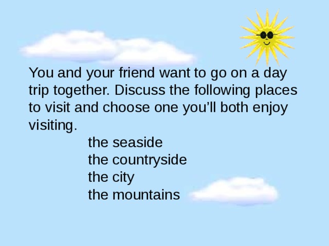 You and your friend want to go on a day trip together. Discuss the following places to visit and choose one you’ll both enjoy visiting.   the seaside  the countryside  the city  the mountains 