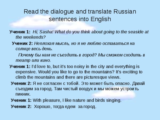  Read the dialogue and translate Russian sentences into English   Ученик 1: Hi, Sasha! What do you think about going to the seaside at the weekends?  Ученик 2:  Неплохая мысль, но я не люблю оставаться на солнце весь день.  Почему бы нам не съездить в город? Мы сможем сходить в театр или кино. Ученик 1: I’d love to, but it’s too noisy in the city and everything is expensive. Would you like to go to the mountains? It’s exciting to climb the mountains and there are picturesque views.  Ученик 2: Я не согласен с тобой. Это может быть опасно. Давай съездим за город. Там чистый воздух и мы можем устроить пикник.  Ученик 1: With pleasure, I like nature and birds singing.  Ученик 2: Хорошо, тогда едем за город. 