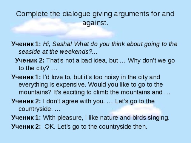 Complete the dialogue giving arguments for and against. Ученик 1: Hi, Sasha! What do you think about going to the seaside at the weekends?...  Ученик 2: That’s not a bad idea, but … Why don’t we go to the city? … Ученик 1: I’d love to, but it’s too noisy in the city and everything is expensive. Would you like to go to the mountains? It’s exciting to climb the mountains and … Ученик 2: I don’t agree with you. … Let’s go to the countryside. … Ученик 1: With pleasure, I like nature and birds singing. Ученик 2: OK. Let’s go to the countryside then. 