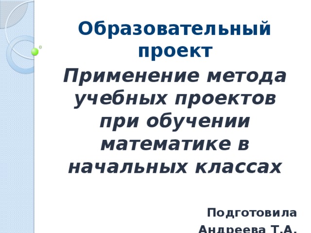 Образовательный проект Применение метода учебных проектов при обучении математике в начальных классах  Подготовила  Андреева Т.А. 