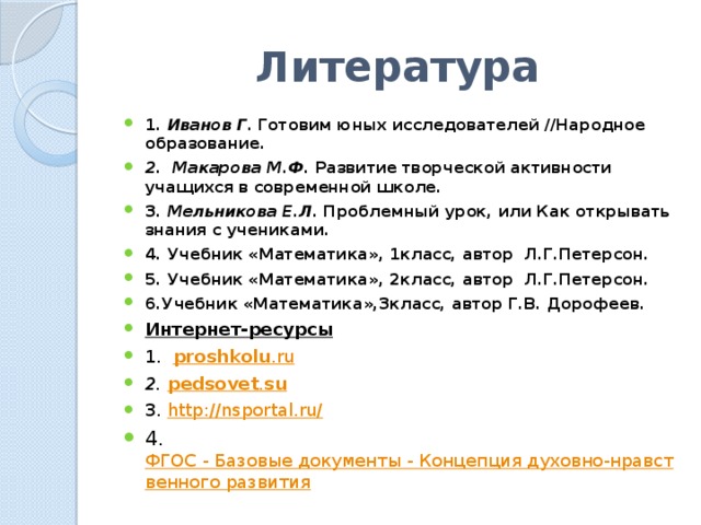 Литература 1. Иванов Г. Готовим юных исследователей //Народное образование. 2. Макарова М.Ф. Развитие творческой активности учащихся в современной школе. 3. Мельникова Е.Л. Проблемный урок, или Как открывать знания с учениками. 4. Учебник «Математика», 1класс, автор Л.Г.Петерсон. 5. Учебник «Математика», 2класс, автор Л.Г.Петерсон. 6.Учебник «Математика»,3класс, автор Г.В. Дорофеев. Интернет-ресурсы 1. proshkolu .ru 2.  pedsovet . su 3. http://nsportal.ru/ 4. ФГОС - Базовые документы - Концепция духовно-нравственного развития 