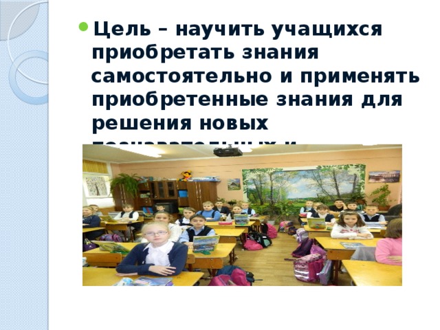 Цель – научить учащихся приобретать знания самостоятельно и применять приобретенные знания для решения новых познавательных и практических задач.  
