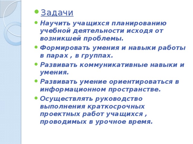 Задачи Научить учащихся планированию учебной деятельности исходя от возникшей проблемы. Формировать умения и навыки работы в парах , в группах. Развивать коммуникативные навыки и умения. Развивать умение ориентироваться в информационном пространстве. Осуществлять руководство выполнения краткосрочных проектных работ учащихся , проводимых в урочное время. 