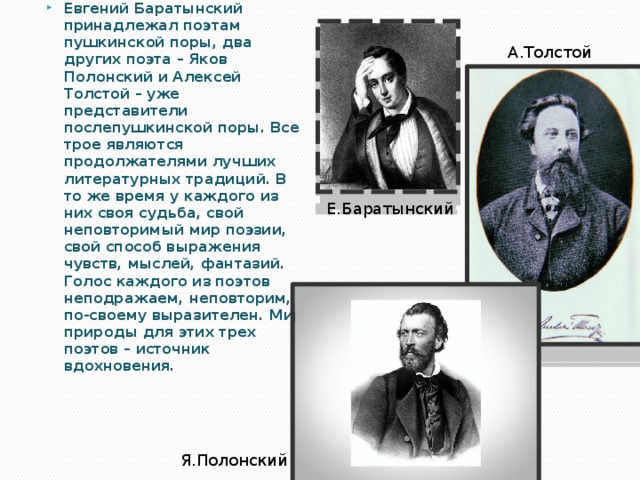 А.Толстой Евгений Баратынский принадлежал поэтам пушкинской поры, два других поэта – Яков Полонский и Алексей Толстой – уже представители послепушкинской поры. Все трое являются продолжателями лучших литературных традиций. В то же время у каждого из них своя судьба, свой неповторимый мир поэзии, свой способ выражения чувств, мыслей, фантазий. Голос каждого из поэтов неподражаем, неповторим, по-своему выразителен. Мир природы для этих трех поэтов – источник вдохновения. Е.Баратынский Я.Полонский 