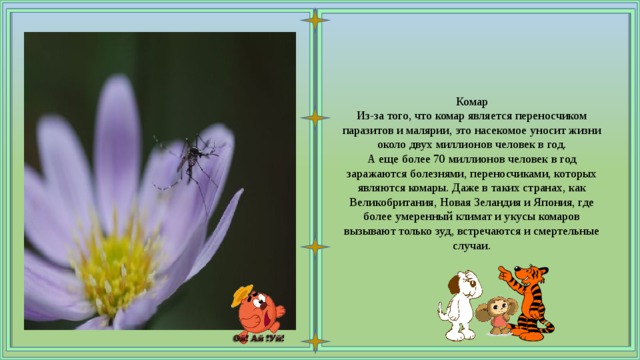 Комар Из-за того, что комар является переносчиком паразитов и малярии, это насекомое уносит жизни около двух миллионов человек в год. А еще более 70 миллионов человек в год заражаются болезнями, переносчиками, которых являются комары. Даже в таких странах, как Великобритания, Новая Зеландия и Япония, где более умеренный климат и укусы комаров вызывают только зуд, встречаются и смертельные случаи. 