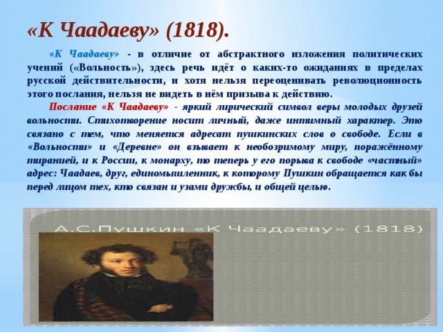 «К Чаадаеву» (1818). «К Чаадаеву» - в отличие от абстрактного изложения политических учений («Вольность»), здесь речь идёт о каких-то ожиданиях в пределах русской действительности, и хотя нельзя переоценивать революционность этого послания, нельзя не видеть в нём призыва к действию. Послание «К Чаадаеву» - яркий лирический символ веры молодых друзей вольности. Стихотворение носит личный, даже интимный характер. Это связано с тем, что меняется адресат пушкинских слов о свободе. Если в «Вольности» и «Деревне» он взывает к необозримому миру, поражённому тиранией, и к России, к монарху, то теперь у его порыва к свободе «частный» адрес: Чаадаев, друг, единомышленник, к которому Пушкин обращается как бы перед лицом тех, кто связан и узами дружбы, и общей целью. 