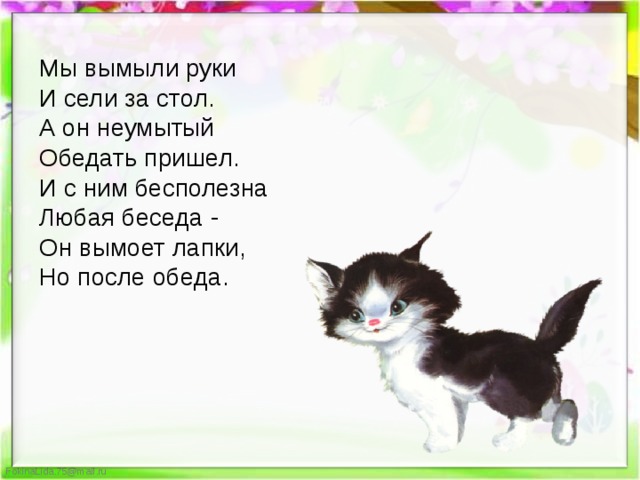 Мы вымыли руки  И сели за стол.  А он неумытый  Обедать пришел.  И с ним бесполезна  Любая беседа -  Он вымоет лапки,  Но после обеда. 