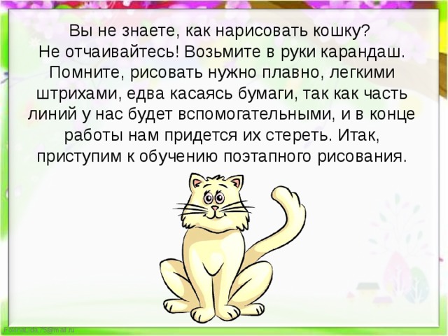 Вы не знаете, как нарисовать кошку? Не отчаивайтесь! Возьмите в руки карандаш. Помните, рисовать нужно плавно, легкими штрихами, едва касаясь бумаги, так как часть линий у нас будет вспомогательными, и в конце работы нам придется их стереть. Итак, приступим к обучению поэтапного рисования. 