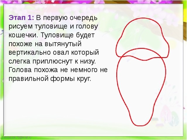 Этап 1:  В первую очередь рисуем туловище и голову кошечки. Туловище будет похоже на вытянутый вертикально овал который слегка приплюснут к низу. Голова похожа не немного не правильной формы круг. 
