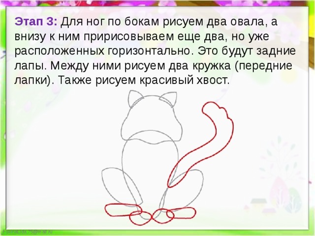 Этап 3: Для ног по бокам рисуем два овала, а внизу к ним пририсовываем еще два, но уже расположенных горизонтально. Это будут задние лапы. Между ними рисуем два кружка (передние лапки). Также рисуем красивый хвост. 