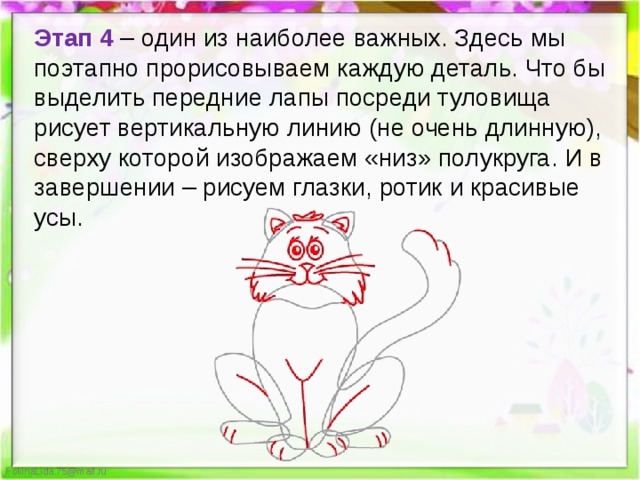 Этап 4 – один из наиболее важных. Здесь мы поэтапно прорисовываем каждую деталь. Что бы выделить передние лапы посреди туловища рисует вертикальную линию (не очень длинную), сверху которой изображаем «низ» полукруга. И в завершении – рисуем глазки, ротик и красивые усы.  