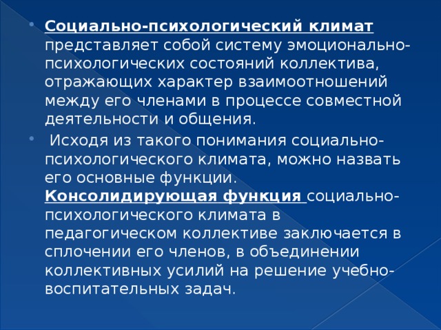 Социально-психологический климат представляет собой систему эмоционально-психологических состояний коллектива, отражающих характер взаимоотношений между его членами в процессе совместной деятельности и общения.  Исходя из такого понимания социально-психологического климата, можно назвать его основные функции. Консолидирующая  функция  социально-психологического климата в педагогическом коллективе заключается в сплочении его членов, в объединении коллективных усилий на решение учебно-воспитательных задач. 