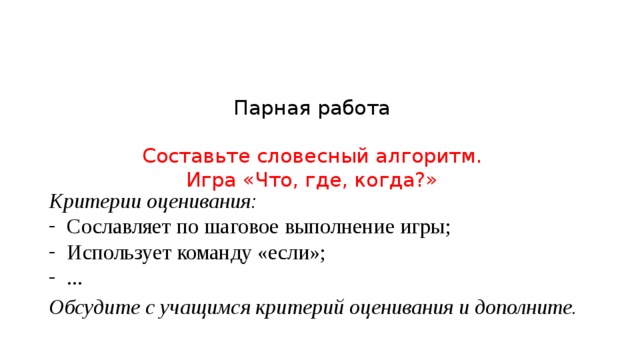 Парная работа   Составьте словесный алгоритм.  Игра «Что, где, когда?»   Критерии оценивания: Сославляет по шаговое выполнение игры; Использует команду «если»; ... Обсудите с учащимся критерий оценивания и дополните. 