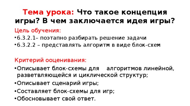 Тема урока: Что такое концепция игры? В чем заключается идея игры? Цель обучения: 6.3.2.1– поэтапно разбирать решение задачи 6.3.2.2 – представлять алгоритм в виде блок-схем Критерий ооценивания: Описывает блок-схемы для алгоритмов линейной, разветвляющейся и циклической структур; Описывает сценарий игры; Составляет блок-схемы для игр; Обосновывает свой ответ. 