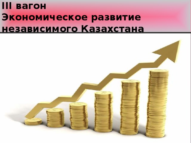 ІІІ вагон  Экономическое развитие независимого Казахстана