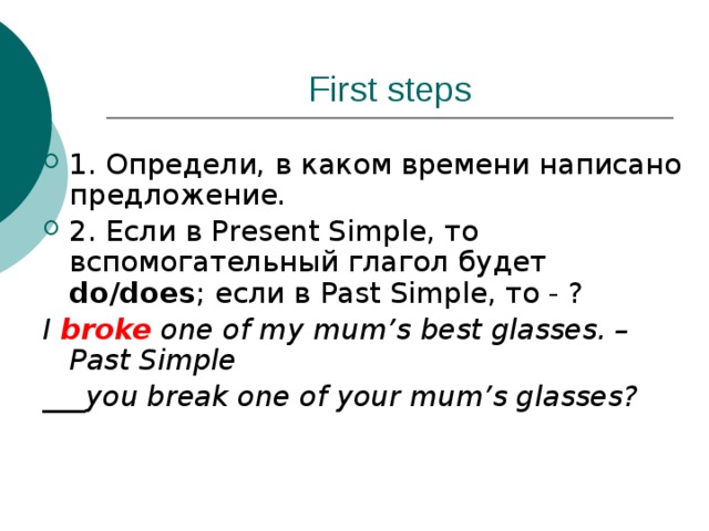 First steps 1. Определи, в каком времени написано предложение. 2. Если в Present Simple, то вспомогательный глагол будет do/does ; если в Past Simple, то - ? I broke one of my mum’s best glasses. – Past Simple ___you break one of your mum’s glasses? 