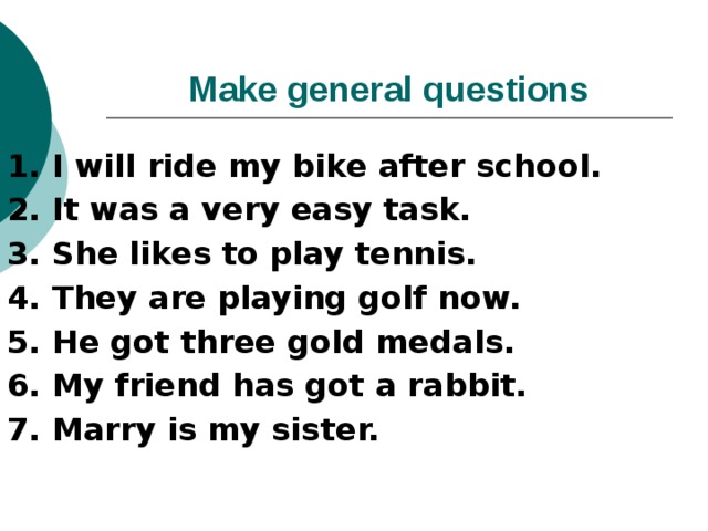 Make general questions 1. I will ride my bike after school. 2. It was a very easy task. 3. She likes to play tennis. 4. They are playing golf now. 5. He got three gold medals. 6. My friend has got a rabbit. 7. Marry is my sister. 