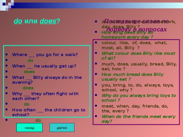  do или does ? Поставьте слова по  порядку в вопросах do, every, long, how, homework, day, does, Billy ? How long does Billy do homework every day ? colour, like, of, does, what, most, all, Billy ? What colour does Billy like most of all? much, does, usually, bread, Billy, eat, how ? How much bread does Billy usually eat ? you, bring, to, do, always, toys, school, why ? Why do you always bring toys to school ? meet, when, day, friends, do, the, every ? When do the friends meet every day?  Where ___ you go for a walk?  do When ___ he usually get up?  does What ___ Billy always do in the evening?  does Why ___ they often fight with each other?  do How often ___ the children go to school?  do далее назад 