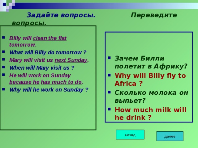  Задайте вопросы.  Переведите вопросы.  Billy will clean the flat tomorrow. What will Billy do tomorrow ? Mary will visit us next Sunday . When will Mary visit us ? He will work on Sunday because he  has much to do . Why will he work on Sunday ?   Зачем Билли полетит в Африку? Why will Billy fly to Africa ? Сколько молока он выпьет? How much milk will he drink ? назад далее далее далее 