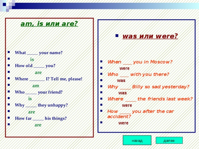 am, is или are?   What _____ your name?  is How old _____ you?   are Where _______ I? Tell me, please!  am Who _____ your friend?  is Why _____ they unhappy?   are How far _____ his things?  are  was или were? When ____ you in Moscow?  were Who ____ with you there?  was Why _____ Billy so sad yesterday?  was Where _____ the friends last week?  were How _____ you after the car accident?   were назад далее 