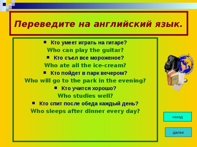 Переведите на английский язык. Кто умеет играть на гитаре? Who can play the guitar? Кто съел все мороженое? Who ate all the ice-cream? Кто пойдет в парк вечером? Who will go to the park in the evening? Кто учится хорошо? Who studies well? Кто спит после обеда каждый день? Who sleeps after dinner every day? назад далее 