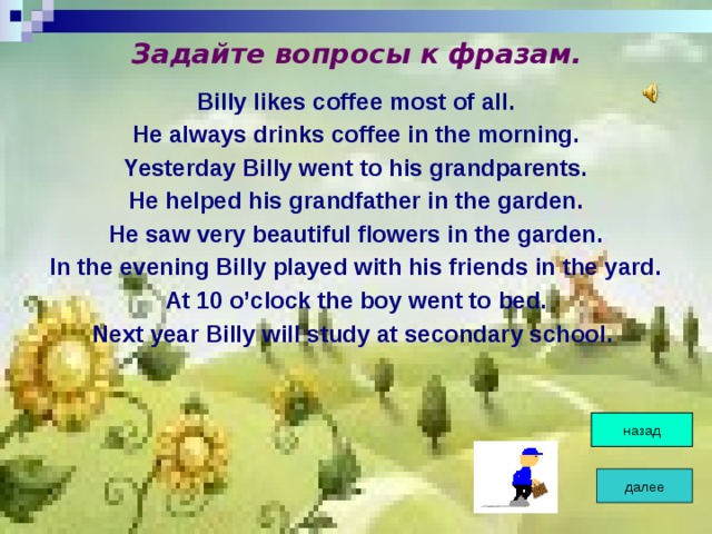 Задайте вопросы к фразам. Billy likes coffee most of all. He always drinks coffee in the morning. Yesterday Billy went to his grandparents. He helped his grandfather in the garden. He saw very beautiful flowers in the garden. In the evening Billy played with his friends in the yard. At 10 o’clock the boy went to bed. Next year Billy will study at secondary school.  назад далее 
