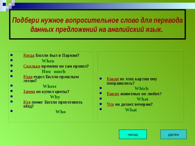 Подбери нужное вопросительное слово для перевода данных предложений на английский язык.  Когда Билли был в Париже?  When Сколько времени он там провел?  How much Куда ездил Билли прошлым летом?  Where Зачем он купил цветы?  Why Кто помог Билли приготовить обед?  Who Какие из этих картин ему понравились?  Which Каких животных он любит ?  What Что он делает вечером?  What   далее назад 