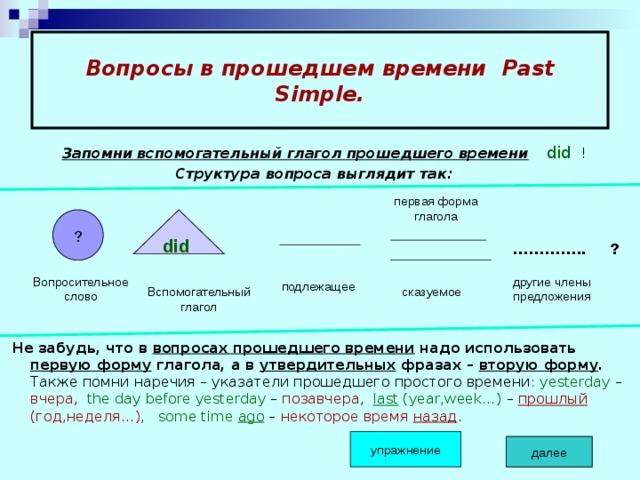 Вопросы в прошедшем времени Past Simple.  Запомни вспомогательный глагол прошедшего времени  did !  Структура вопроса выглядит так:         Не забудь, что в вопросах прошедшего времени надо использовать первую форму глагола, а в утвердительных фразах – вторую форму . Также помни наречия – указатели прошедшего простого времени : yesterday – вчера , the day before yesterday – позавчера , last (year,week…) – прошлый (год,неделя…),  some time ago – некоторое  время назад . первая форма глагола ? did ………… .. ? Вопросительное слово другие члены предложения подлежащее Вспомогательный глагол сказуемое упражнение далее далее 