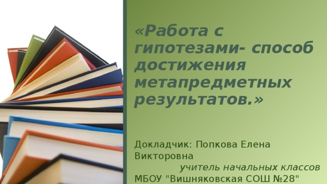 «Работа с гипотезами- способ достижения метапредметных результатов.» Докладчик: Попкова Елена Викторовна учитель начальных классов МБОУ 