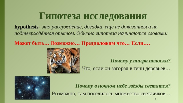 Гипотеза исследования hypothesis - это рассуждение, догадка, еще не доказанная и не подтверждённая опытом. Обычно гипотеза начинаются словами: Может быть… Возможно… Предположим что… Если….  Почему у тигра полоски? Что, если он загорал в тени деревьев… Почему в ночном небе звёзды светятся? Возможно, там поселилось множество светлячков…   